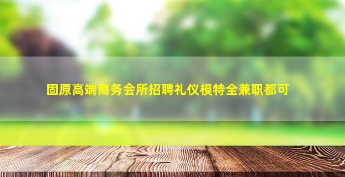 固原高端商务会所招聘礼仪模特全兼职都可