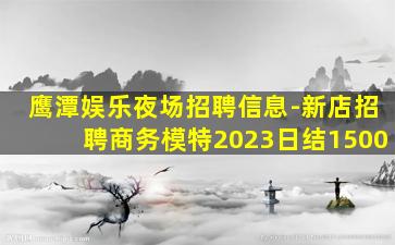 鹰潭娱乐夜场招聘信息-新店招聘商务模特2023日结1500